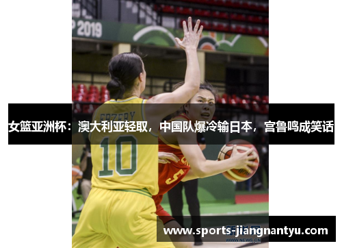 女篮亚洲杯：澳大利亚轻取，中国队爆冷输日本，宫鲁鸣成笑话